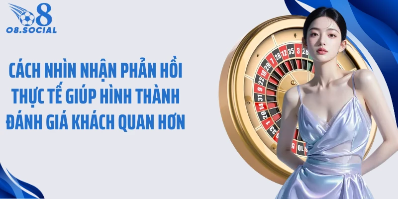 Cách nhìn nhận phản hồi thực tế giúp hình thành đánh giá khách quan hơn