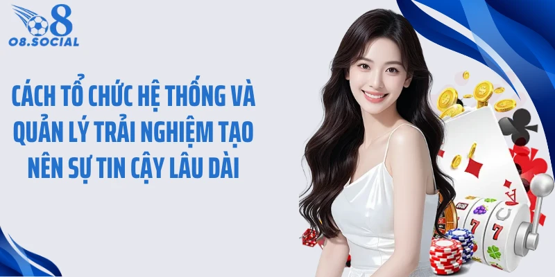 Cách tổ chức hệ thống và quản lý trải nghiệm tạo nên sự tin cậy lâu dài